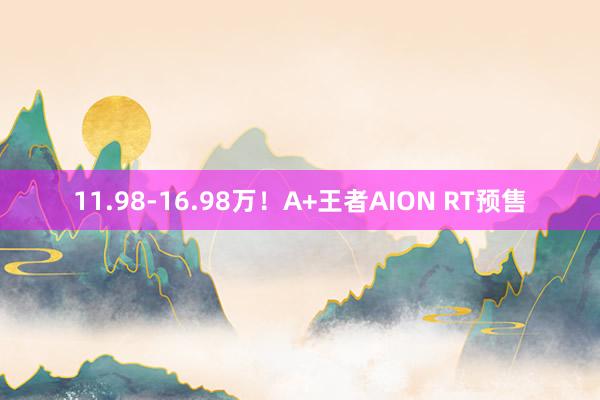 11.98-16.98万！A+王者AION RT预售