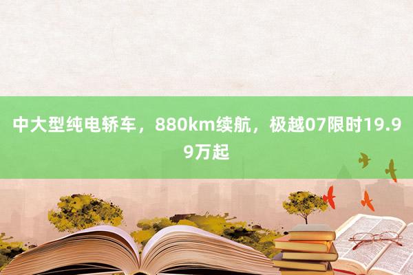 中大型纯电轿车，880km续航，极越07限时19.99万起