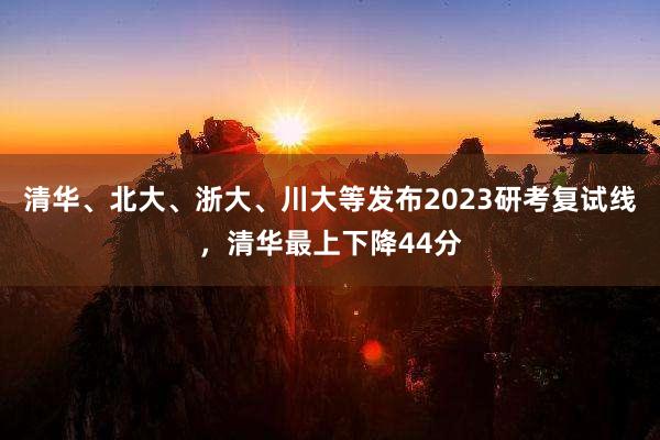 清华、北大、浙大、川大等发布2023研考复试线，清华最上下降44分