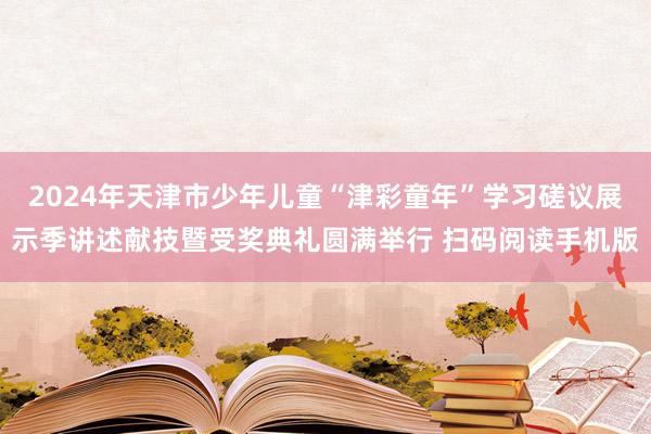 2024年天津市少年儿童“津彩童年”学习磋议展示季讲述献技暨受奖典礼圆满举行 扫码阅读手机版