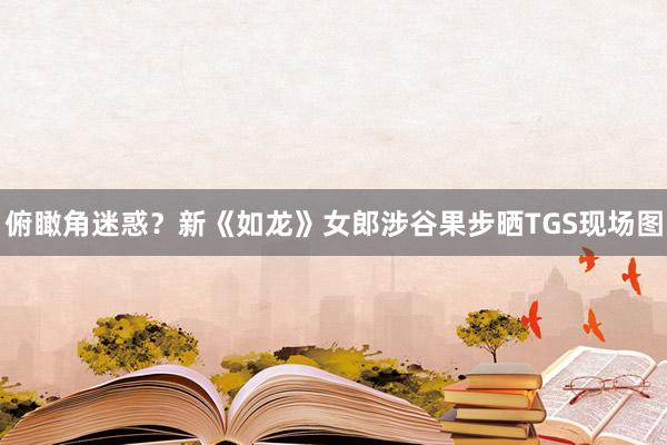 俯瞰角迷惑？新《如龙》女郎涉谷果步晒TGS现场图