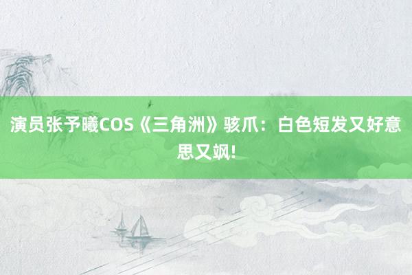 演员张予曦COS《三角洲》骇爪：白色短发又好意思又飒!