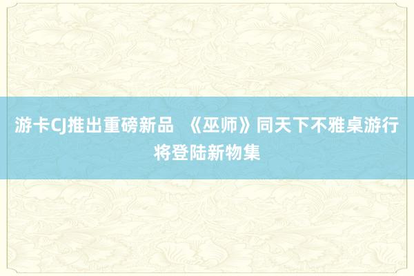 游卡CJ推出重磅新品  《巫师》同天下不雅桌游行将登陆新物集