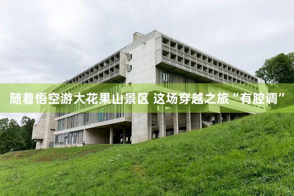 随着悟空游大花果山景区 这场穿越之旅“有腔调”