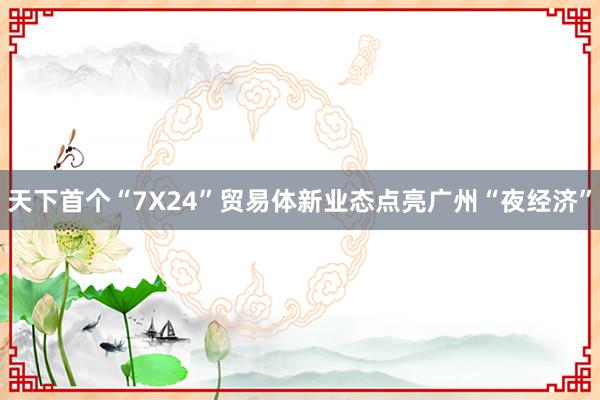 天下首个“7X24”贸易体新业态点亮广州“夜经济”