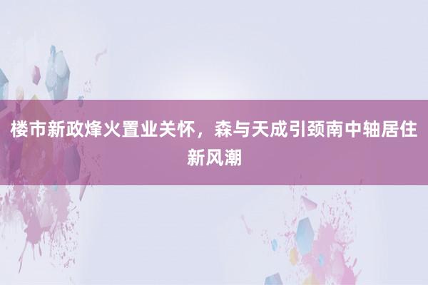 楼市新政烽火置业关怀，森与天成引颈南中轴居住新风潮