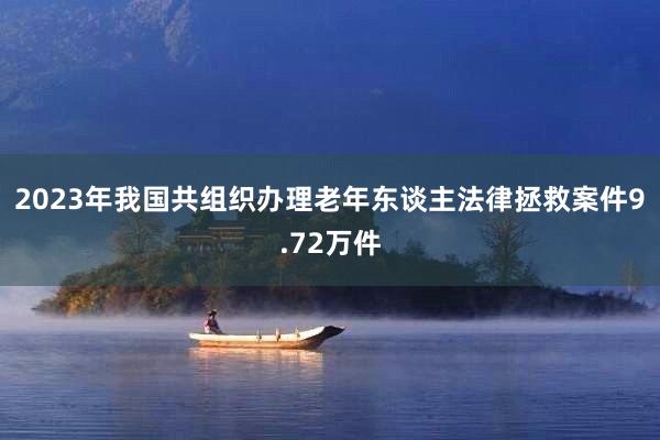 2023年我国共组织办理老年东谈主法律拯救案件9.72万件