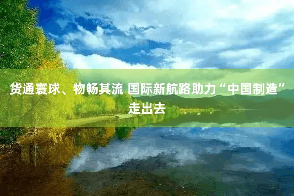 货通寰球、物畅其流 国际新航路助力“中国制造”走出去