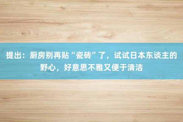 提出：厨房别再贴“瓷砖”了，试试日本东谈主的野心，好意思不雅又便于清洁