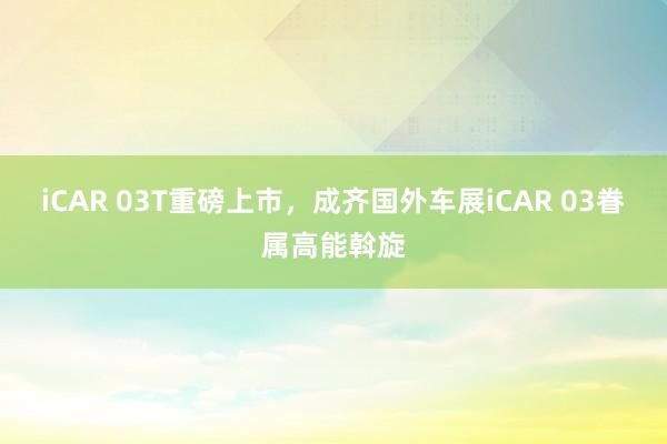 iCAR 03T重磅上市，成齐国外车展iCAR 03眷属高能斡旋