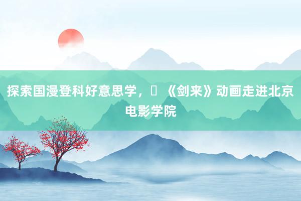 探索国漫登科好意思学，​《剑来》动画走进北京电影学院