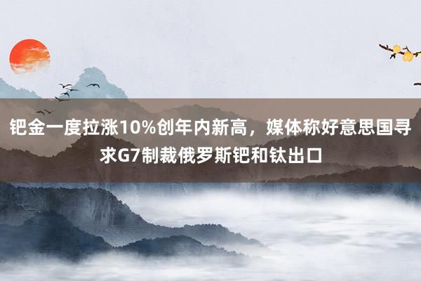 钯金一度拉涨10%创年内新高，媒体称好意思国寻求G7制裁俄罗斯钯和钛出口