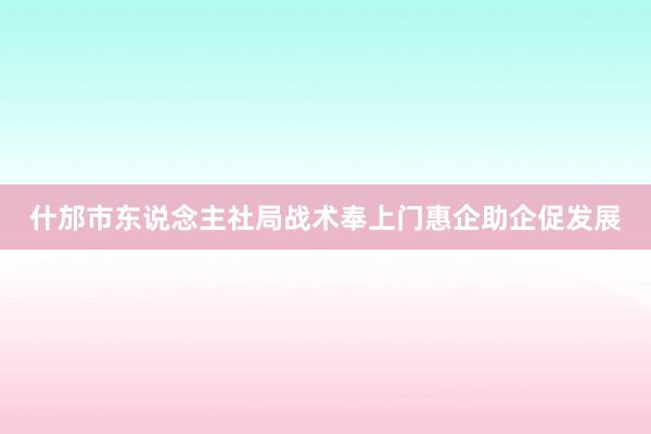 什邡市东说念主社局战术奉上门惠企助企促发展