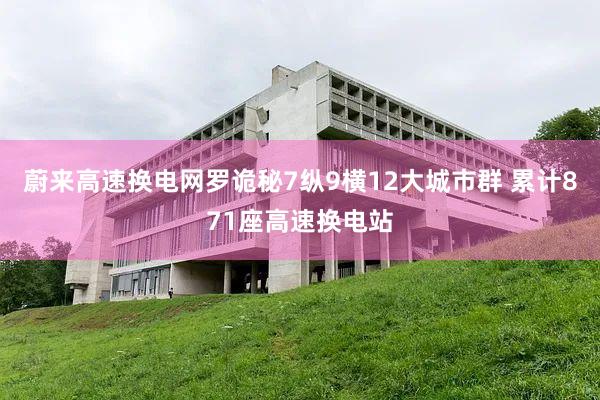 蔚来高速换电网罗诡秘7纵9横12大城市群 累计871座高速换电站