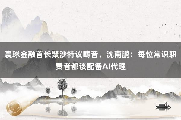 寰球金融首长聚沙特议畴昔，沈南鹏：每位常识职责者都该配备AI代理