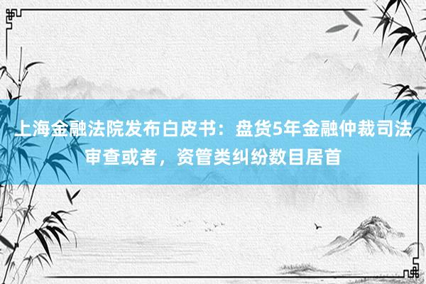 上海金融法院发布白皮书：盘货5年金融仲裁司法审查或者，资管类纠纷数目居首