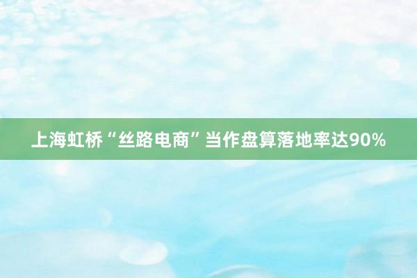 上海虹桥“丝路电商”当作盘算落地率达90%