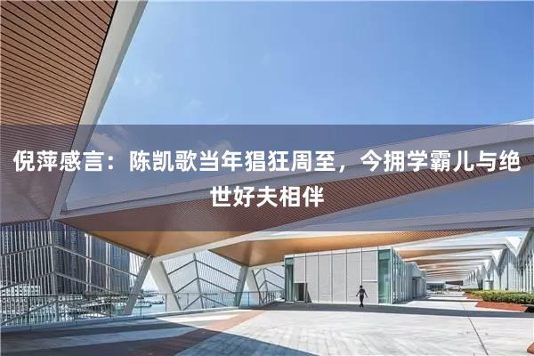 倪萍感言：陈凯歌当年猖狂周至，今拥学霸儿与绝世好夫相伴