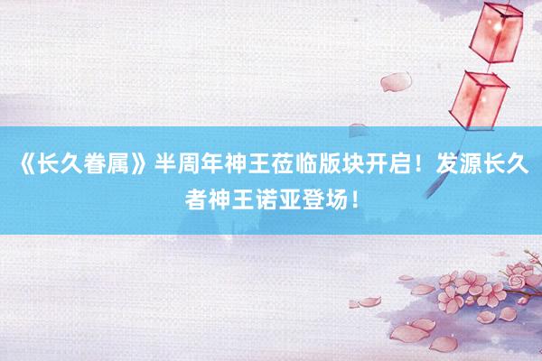 《长久眷属》半周年神王莅临版块开启！发源长久者神王诺亚登场！