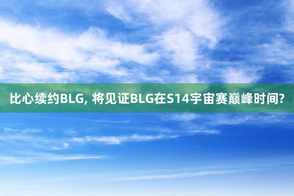 比心续约BLG, 将见证BLG在S14宇宙赛巅峰时间?
